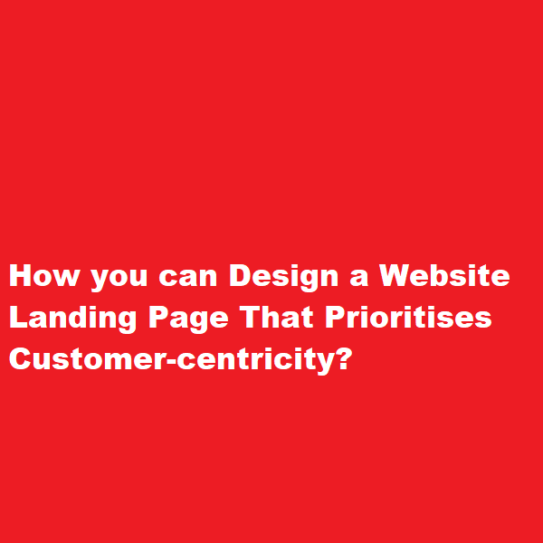 How you can Design a Website Landing Page That Prioritises Customer-centricity
